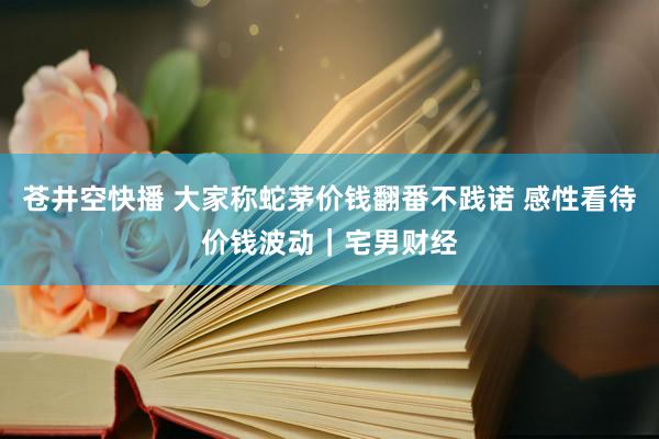 苍井空快播 大家称蛇茅价钱翻番不践诺 感性看待价钱波动｜宅男财经