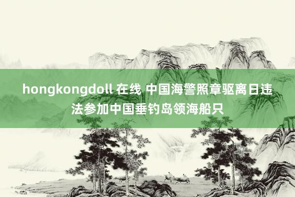 hongkongdoll 在线 中国海警照章驱离日违法参加中国垂钓岛领海船只