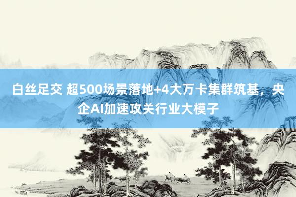 白丝足交 超500场景落地+4大万卡集群筑基，央企AI加速攻关行业大模子