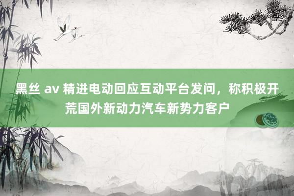 黑丝 av 精进电动回应互动平台发问，称积极开荒国外新动力汽车新势力客户