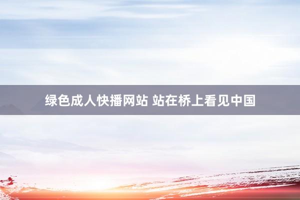 绿色成人快播网站 站在桥上看见中国