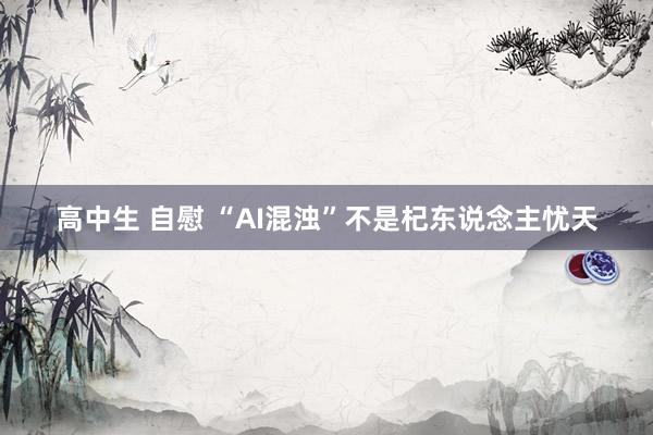 高中生 自慰 “AI混浊”不是杞东说念主忧天