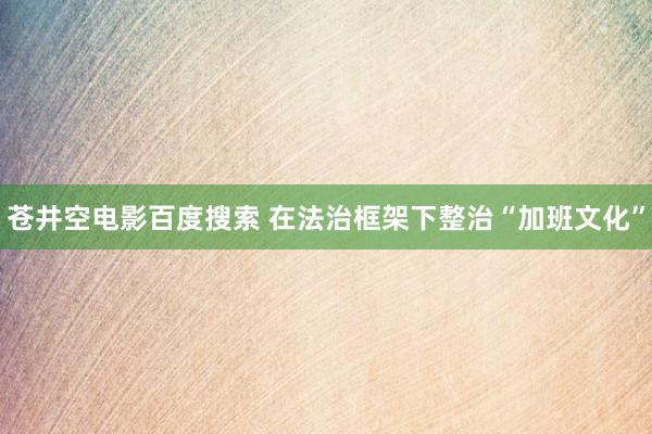 苍井空电影百度搜索 在法治框架下整治“加班文化”