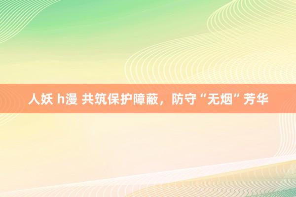 人妖 h漫 共筑保护障蔽，防守“无烟”芳华