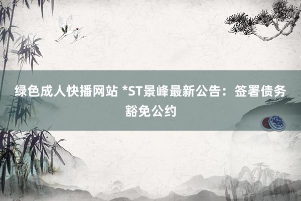 绿色成人快播网站 *ST景峰最新公告：签署债务豁免公约