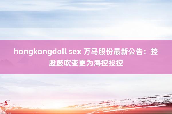 hongkongdoll sex 万马股份最新公告：控股鼓吹变更为海控投控