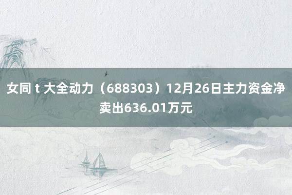 女同 t 大全动力（688303）12月26日主力资金净卖出636.01万元