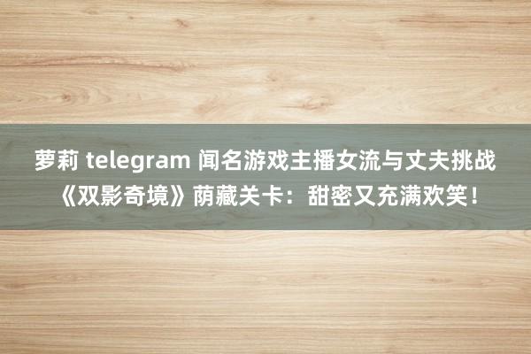萝莉 telegram 闻名游戏主播女流与丈夫挑战《双影奇境》荫藏关卡：甜密又充满欢笑！