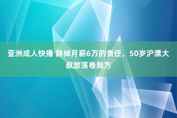 亚洲成人快播 辞掉月薪6万的责任，50岁沪漂大叔放荡卷我方