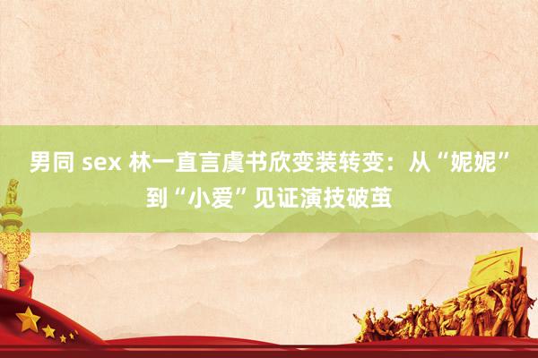 男同 sex 林一直言虞书欣变装转变：从“妮妮”到“小爱”见证演技破茧