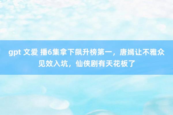 gpt 文爱 播6集拿下飙升榜第一，唐嫣让不雅众见效入坑，仙侠剧有天花板了