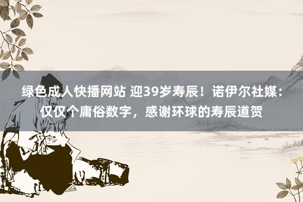 绿色成人快播网站 迎39岁寿辰！诺伊尔社媒：仅仅个庸俗数字，感谢环球的寿辰道贺