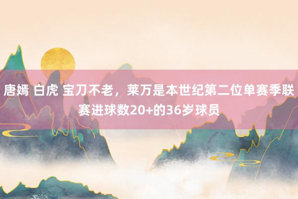 唐嫣 白虎 宝刀不老，莱万是本世纪第二位单赛季联赛进球数20+的36岁球员