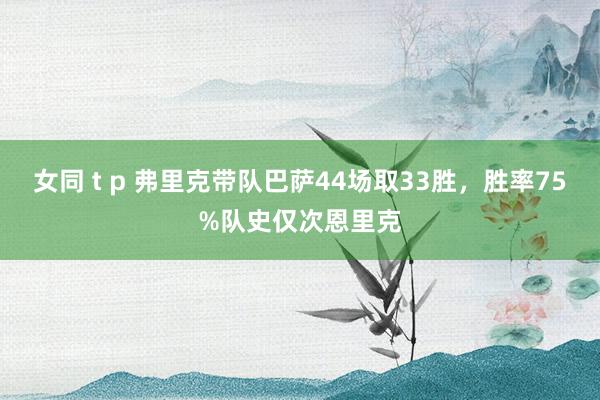 女同 t p 弗里克带队巴萨44场取33胜，胜率75%队史仅次恩里克