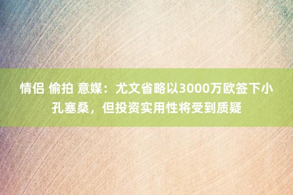 情侣 偷拍 意媒：尤文省略以3000万欧签下小孔塞桑，但投资实用性将受到质疑