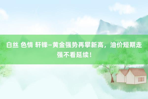 白丝 色情 轩锋—黄金强势再攀新高，油价短期走强不看延续！