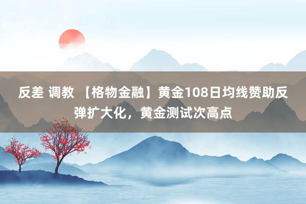 反差 调教 【格物金融】黄金108日均线赞助反弹扩大化，黄金测试次高点