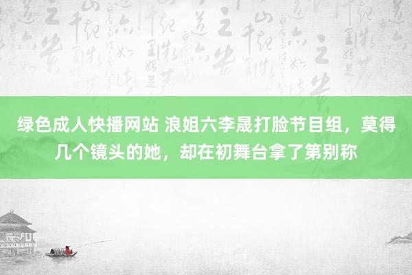 绿色成人快播网站 浪姐六李晟打脸节目组，莫得几个镜头的她，却在初舞台拿了第别称