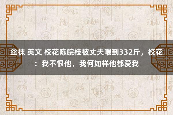 丝袜 英文 校花陈皖枝被丈夫喂到332斤，校花：我不恨他，我何如样他都爱我