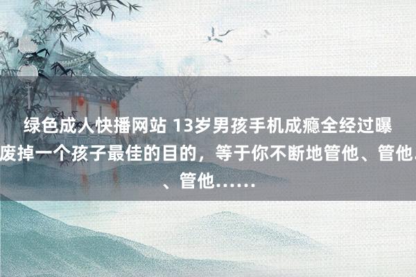 绿色成人快播网站 13岁男孩手机成瘾全经过曝光：废掉一个孩子最佳的目的，等于你不断地管他、管他……
