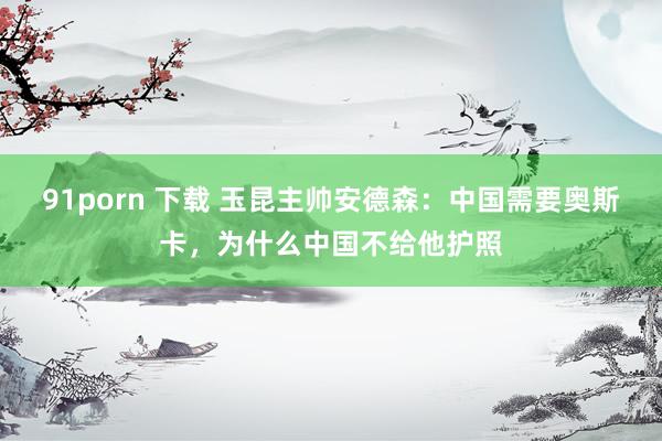91porn 下载 玉昆主帅安德森：中国需要奥斯卡，为什么中国不给他护照