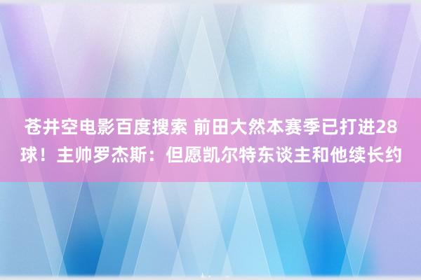 苍井空电影百度搜索 前田大然本赛季已打进28球！主帅罗杰斯：但愿凯尔特东谈主和他续长约