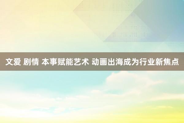 文爱 剧情 本事赋能艺术 动画出海成为行业新焦点