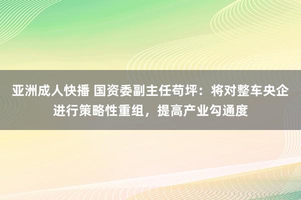 亚洲成人快播 国资委副主任苟坪：将对整车央企进行策略性重组，提高产业勾通度