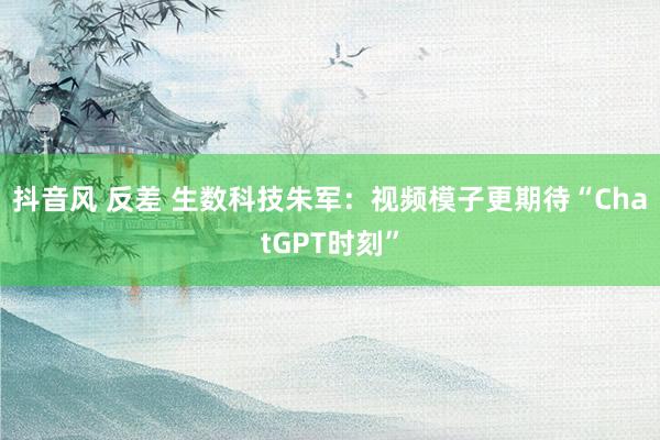 抖音风 反差 生数科技朱军：视频模子更期待“ChatGPT时刻”