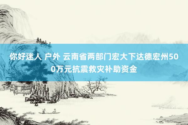 你好迷人 户外 云南省两部门宏大下达德宏州500万元抗震救灾补助资金
