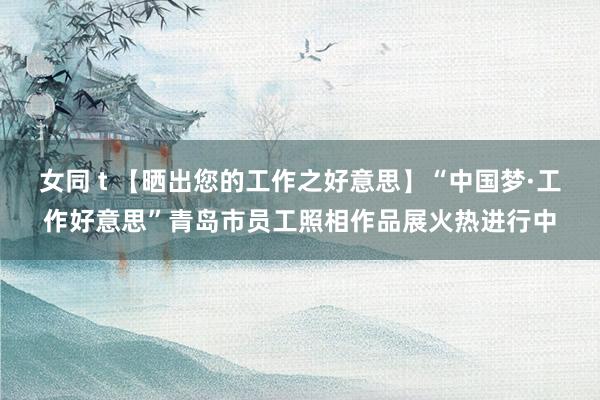 女同 t 【晒出您的工作之好意思】“中国梦·工作好意思”青岛市员工照相作品展火热进行中