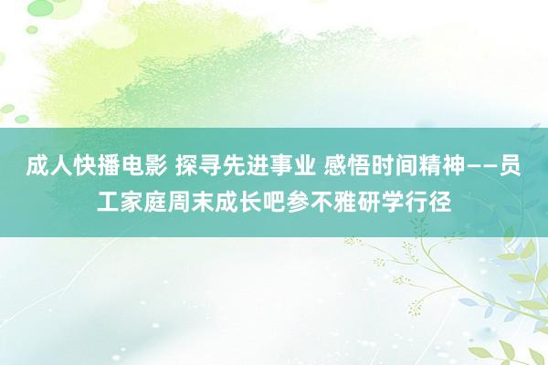 成人快播电影 探寻先进事业 感悟时间精神——员工家庭周末成长吧参不雅研学行径