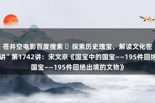 苍井空电影百度搜索 ​探索历史瑰宝，解读文化密码！“每周一讲”第1742讲：宋文京《国宝中的国宝——195件回绝出境的文物》