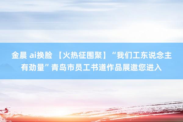金晨 ai换脸 【火热征围聚】“我们工东说念主有劲量”青岛市员工书道作品展邀您进入