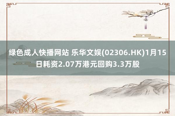 绿色成人快播网站 乐华文娱(02306.HK)1月15日耗资2.07万港元回购3.3万股