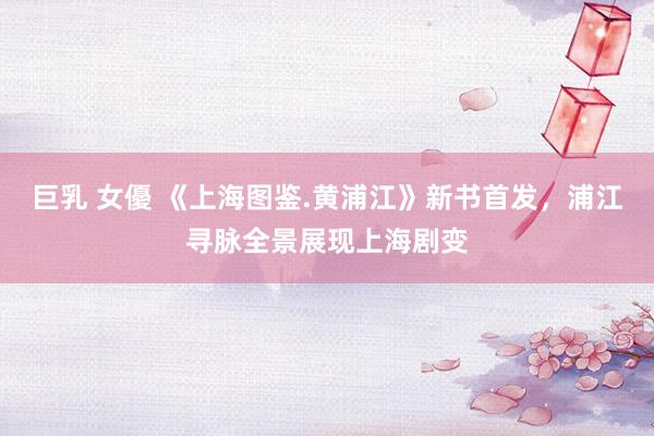 巨乳 女優 《上海图鉴.黄浦江》新书首发，浦江寻脉全景展现上海剧变