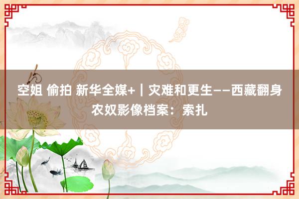 空姐 偷拍 新华全媒+｜灾难和更生——西藏翻身农奴影像档案：索扎