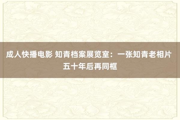成人快播电影 知青档案展览室：一张知青老相片 五十年后再同框