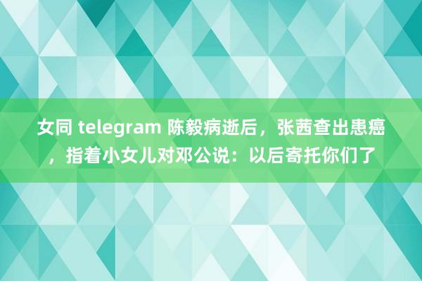 女同 telegram 陈毅病逝后，张茜查出患癌，指着小女儿对邓公说：以后寄托你们了