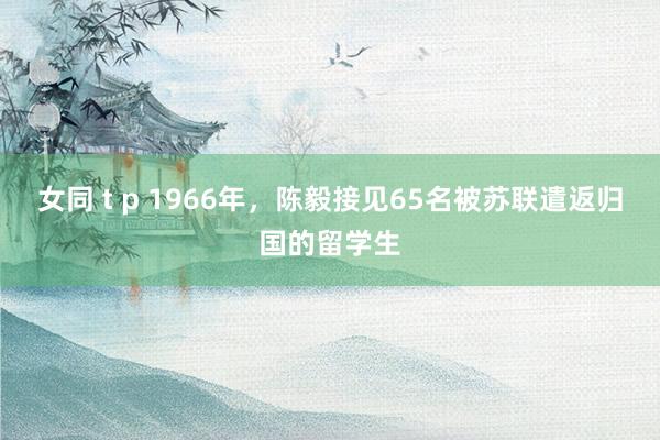 女同 t p 1966年，陈毅接见65名被苏联遣返归国的留学生