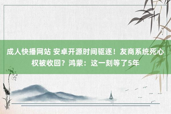 成人快播网站 安卓开源时间驱逐！友商系统死心权被收回？鸿蒙：这一刻等了5年