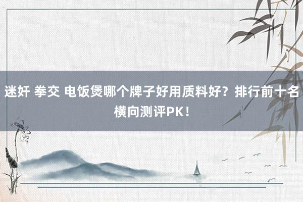 迷奸 拳交 电饭煲哪个牌子好用质料好？排行前十名横向测评PK！