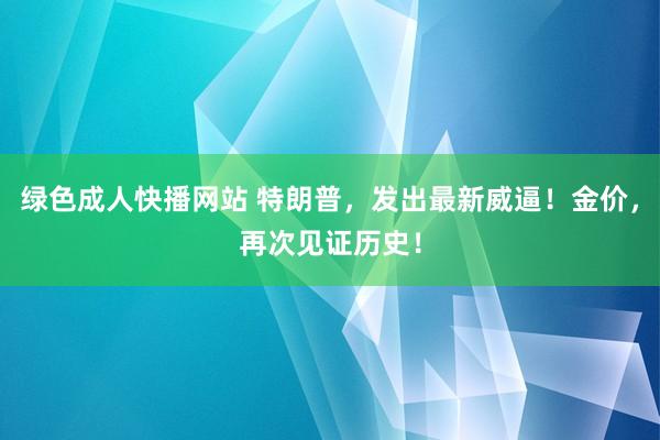 绿色成人快播网站 特朗普，发出最新威逼！金价，再次见证历史！
