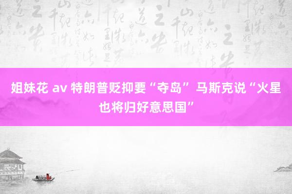 姐妹花 av 特朗普贬抑要“夺岛” 马斯克说“火星也将归好意思国”