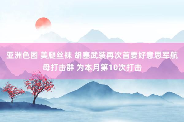 亚洲色图 美腿丝袜 胡塞武装再次首要好意思军航母打击群 为本月第10次打击