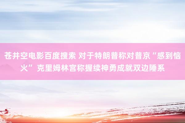 苍井空电影百度搜索 对于特朗普称对普京“感到恼火” 克里姆林宫称握续神勇成就双边陲系