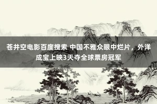 苍井空电影百度搜索 中国不雅众眼中烂片，外洋成宝上映3天夺全球票房冠军