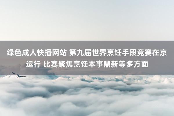 绿色成人快播网站 第九届世界烹饪手段竞赛在京运行 比赛聚焦烹饪本事鼎新等多方面