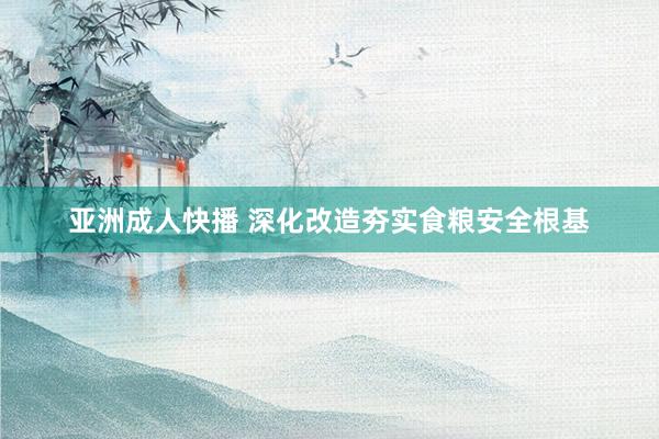 亚洲成人快播 深化改造夯实食粮安全根基