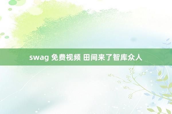 swag 免费视频 田间来了智库众人